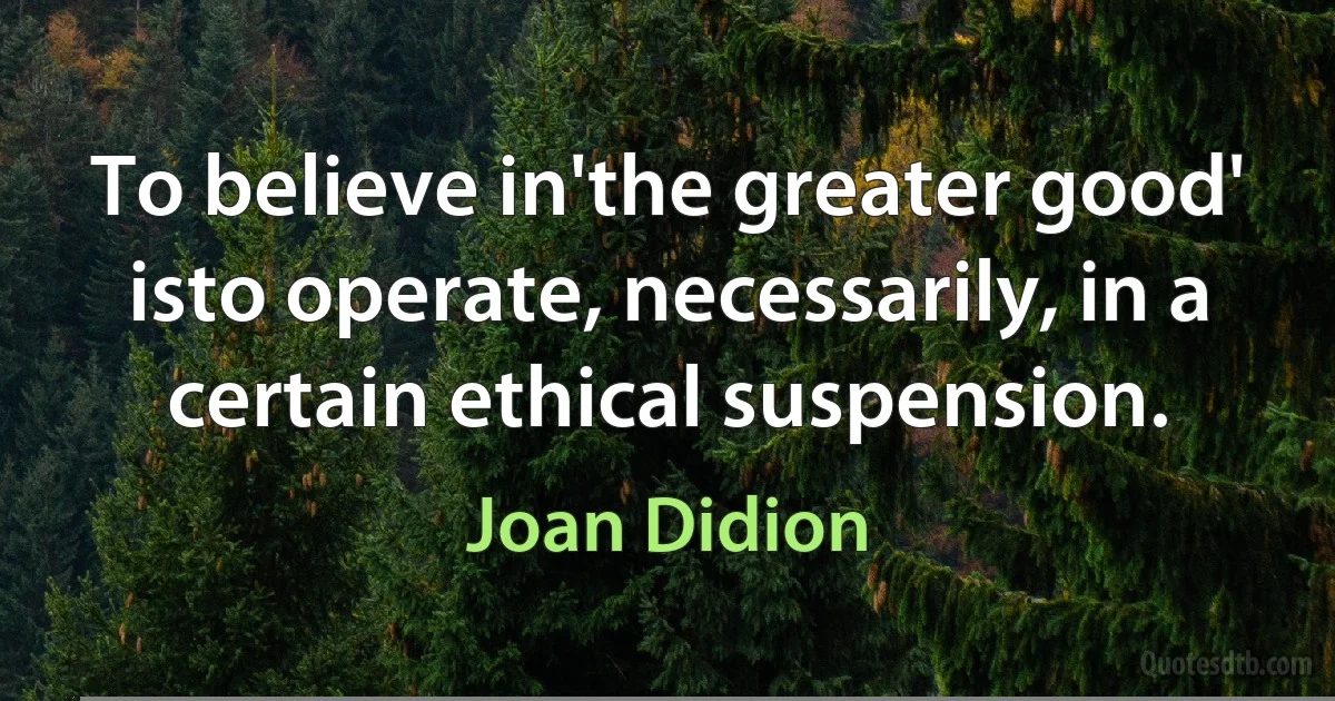 To believe in'the greater good' isto operate, necessarily, in a certain ethical suspension. (Joan Didion)