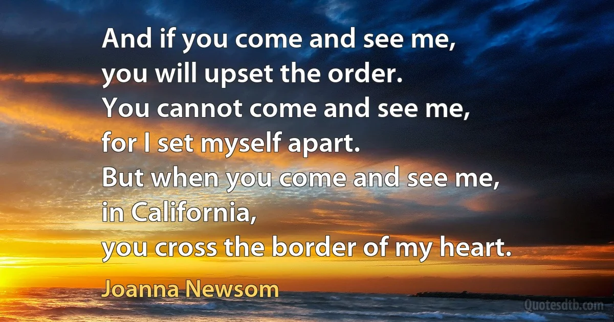 And if you come and see me,
you will upset the order.
You cannot come and see me,
for I set myself apart.
But when you come and see me,
in California,
you cross the border of my heart. (Joanna Newsom)