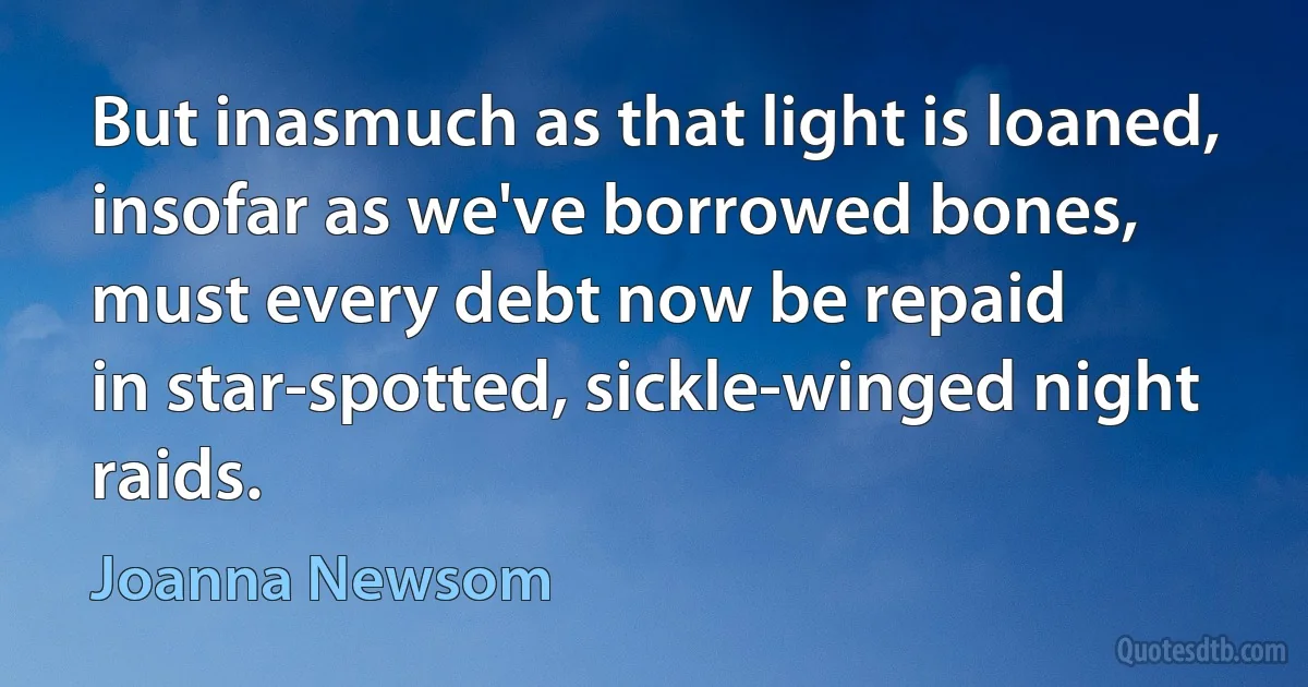 But inasmuch as that light is loaned,
insofar as we've borrowed bones,
must every debt now be repaid
in star-spotted, sickle-winged night raids. (Joanna Newsom)