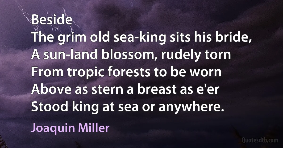 Beside
The grim old sea-king sits his bride,
A sun-land blossom, rudely torn
From tropic forests to be worn
Above as stern a breast as e'er
Stood king at sea or anywhere. (Joaquin Miller)