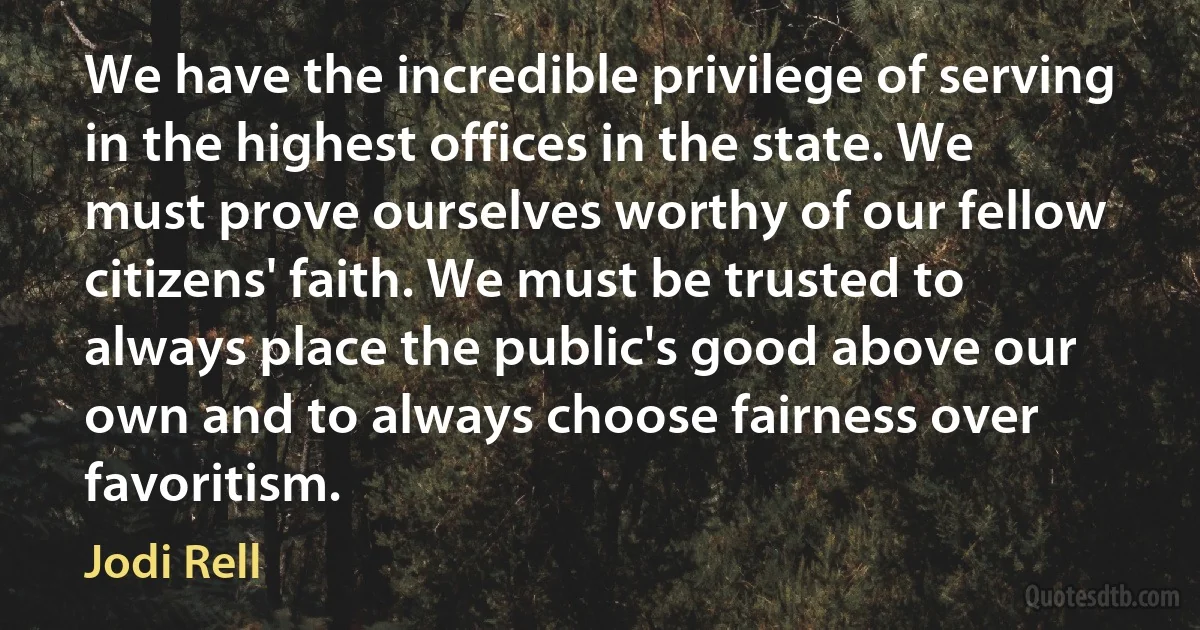 We have the incredible privilege of serving in the highest offices in the state. We must prove ourselves worthy of our fellow citizens' faith. We must be trusted to always place the public's good above our own and to always choose fairness over favoritism. (Jodi Rell)