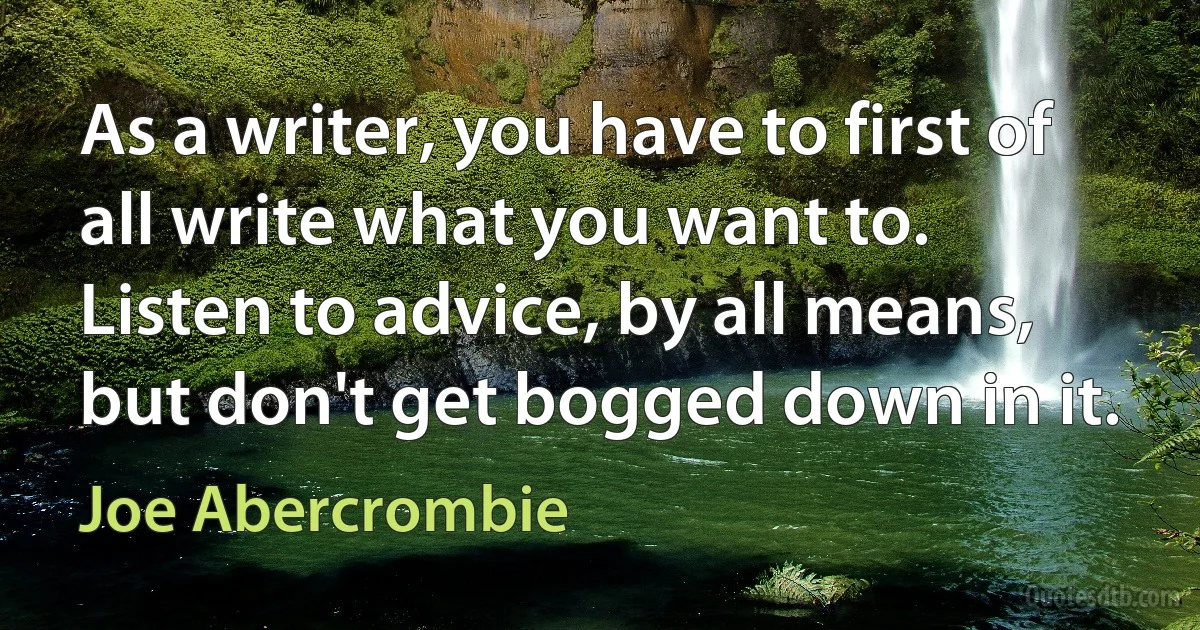 As a writer, you have to first of all write what you want to. Listen to advice, by all means, but don't get bogged down in it. (Joe Abercrombie)