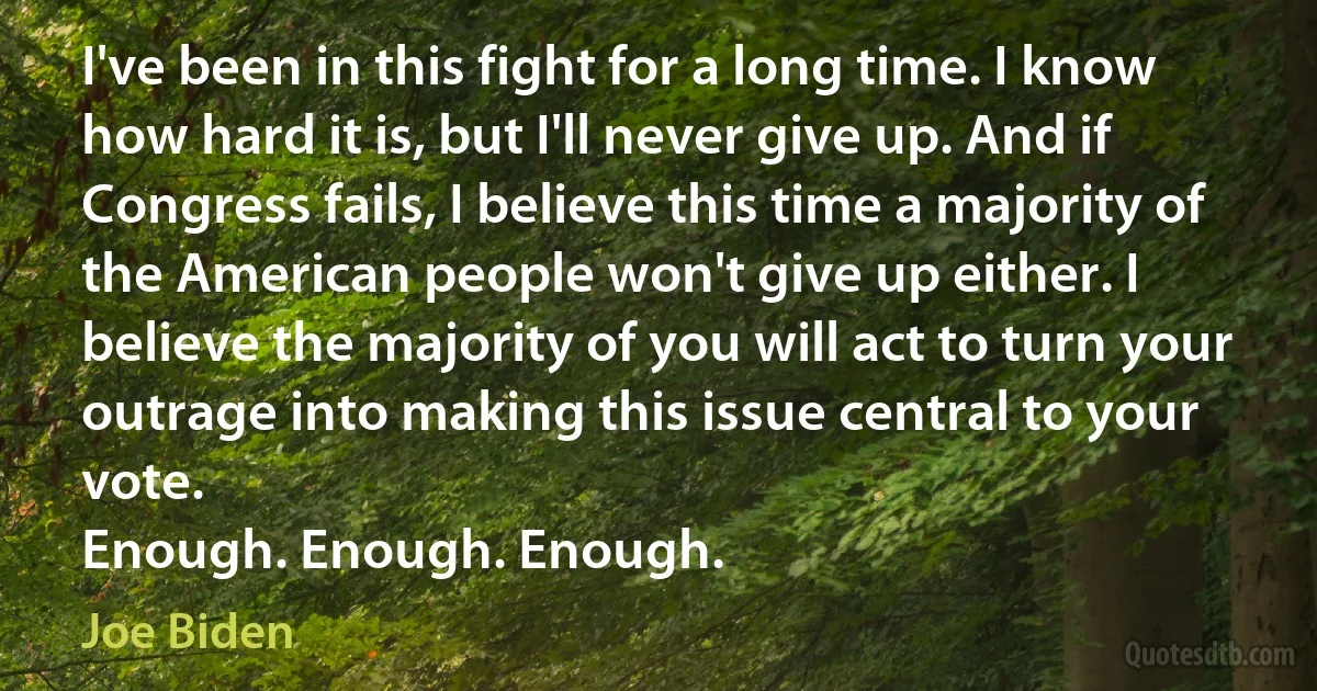 I've been in this fight for a long time. I know how hard it is, but I'll never give up. And if Congress fails, I believe this time a majority of the American people won't give up either. I believe the majority of you will act to turn your outrage into making this issue central to your vote.
Enough. Enough. Enough. (Joe Biden)