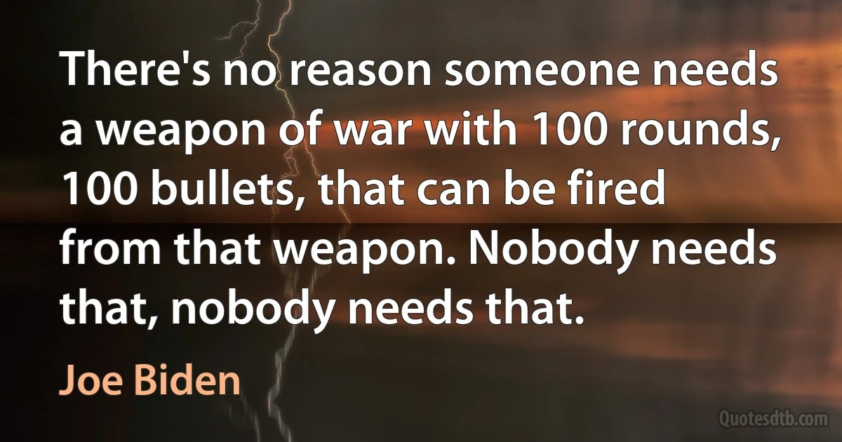 There's no reason someone needs a weapon of war with 100 rounds, 100 bullets, that can be fired from that weapon. Nobody needs that, nobody needs that. (Joe Biden)