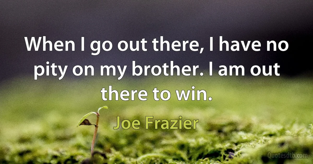 When I go out there, I have no pity on my brother. I am out there to win. (Joe Frazier)