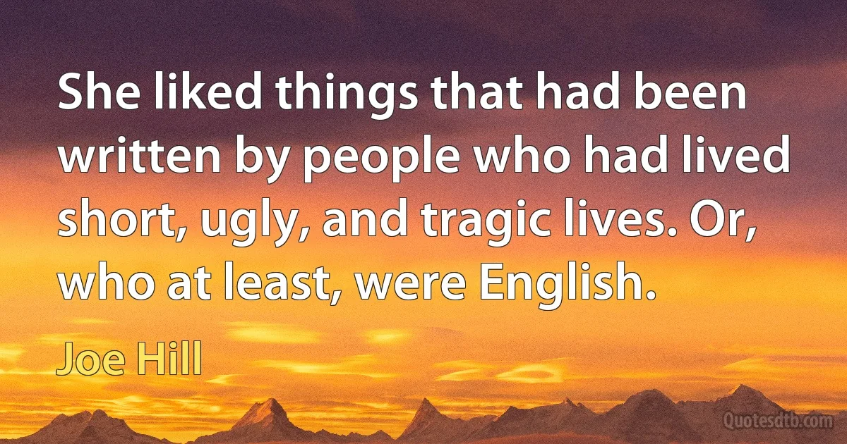 She liked things that had been written by people who had lived short, ugly, and tragic lives. Or, who at least, were English. (Joe Hill)