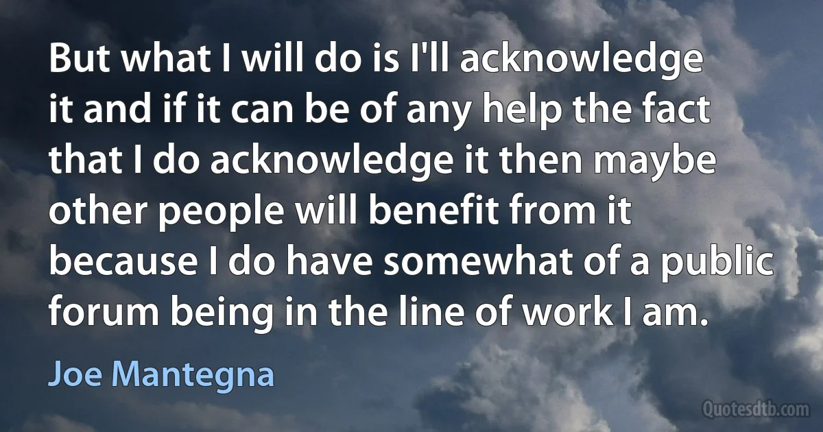 But what I will do is I'll acknowledge it and if it can be of any help the fact that I do acknowledge it then maybe other people will benefit from it because I do have somewhat of a public forum being in the line of work I am. (Joe Mantegna)