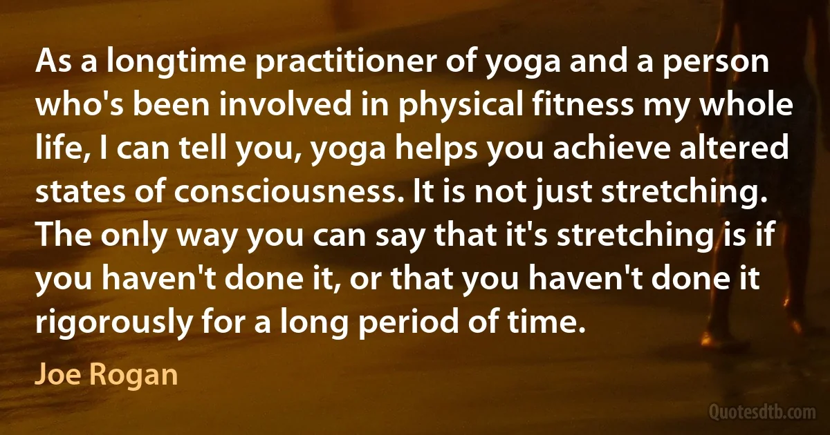 As a longtime practitioner of yoga and a person who's been involved in physical fitness my whole life, I can tell you, yoga helps you achieve altered states of consciousness. It is not just stretching. The only way you can say that it's stretching is if you haven't done it, or that you haven't done it rigorously for a long period of time. (Joe Rogan)