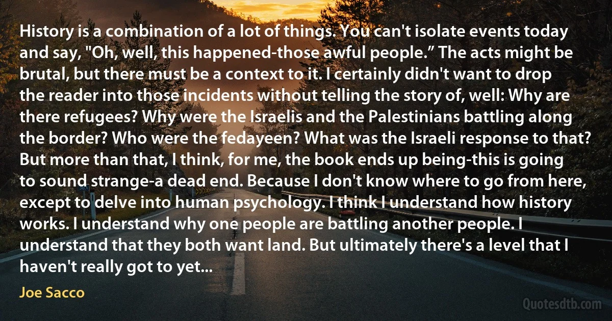 History is a combination of a lot of things. You can't isolate events today and say, "Oh, well, this happened-those awful people.” The acts might be brutal, but there must be a context to it. I certainly didn't want to drop the reader into those incidents without telling the story of, well: Why are there refugees? Why were the Israelis and the Palestinians battling along the border? Who were the fedayeen? What was the Israeli response to that? But more than that, I think, for me, the book ends up being-this is going to sound strange-a dead end. Because I don't know where to go from here, except to delve into human psychology. I think I understand how history works. I understand why one people are battling another people. I understand that they both want land. But ultimately there's a level that I haven't really got to yet... (Joe Sacco)