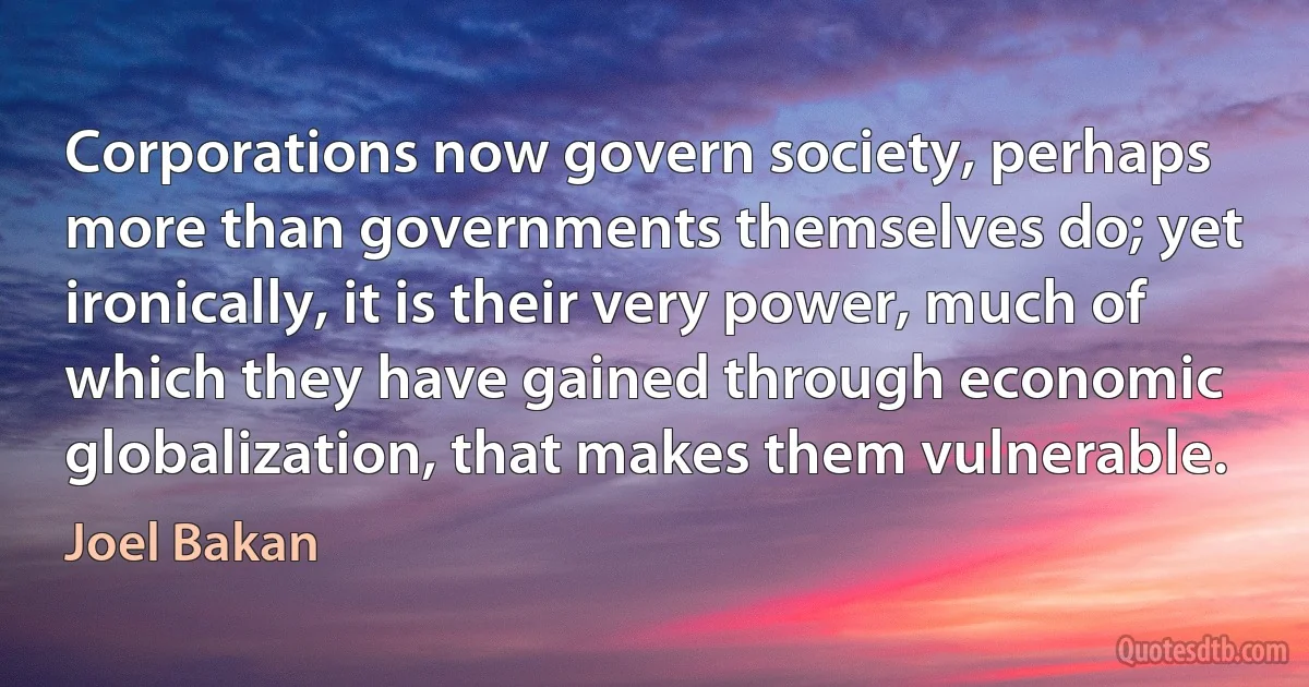 Corporations now govern society, perhaps more than governments themselves do; yet ironically, it is their very power, much of which they have gained through economic globalization, that makes them vulnerable. (Joel Bakan)