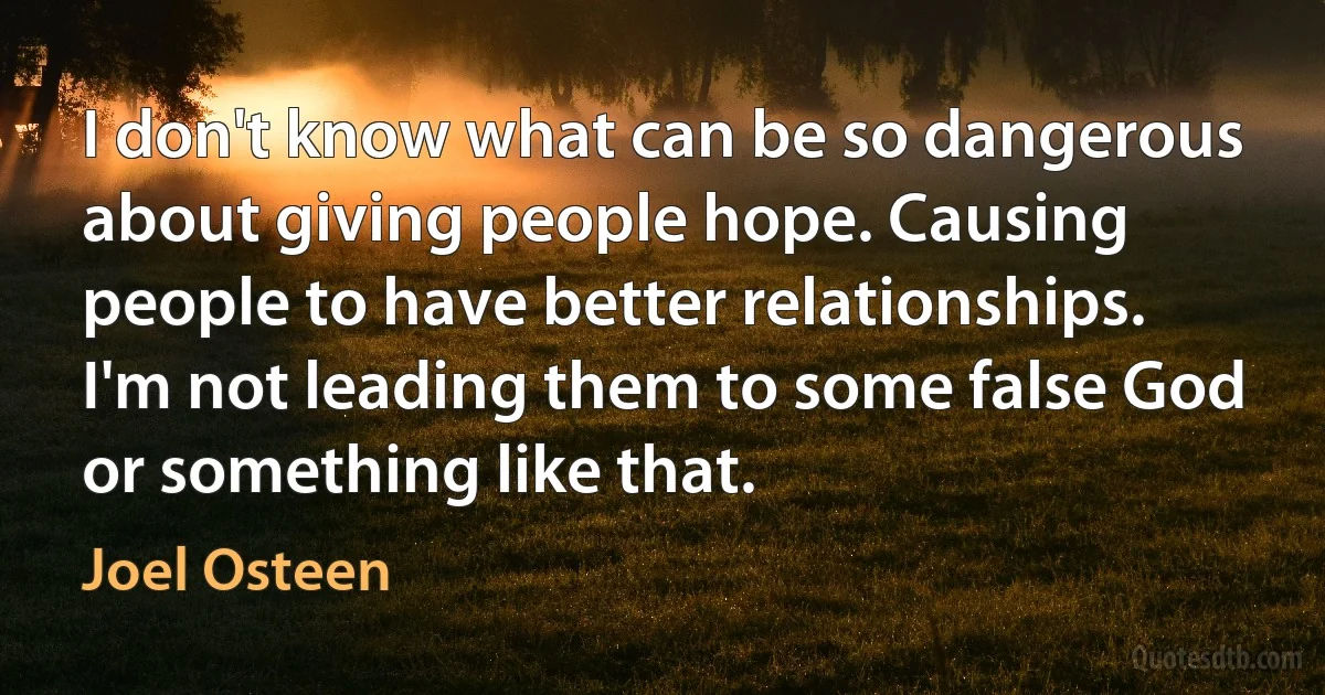 I don't know what can be so dangerous about giving people hope. Causing people to have better relationships. I'm not leading them to some false God or something like that. (Joel Osteen)