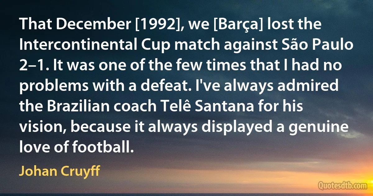 That December [1992], we [Barça] lost the Intercontinental Cup match against São Paulo 2–1. It was one of the few times that I had no problems with a defeat. I've always admired the Brazilian coach Telê Santana for his vision, because it always displayed a genuine love of football. (Johan Cruyff)