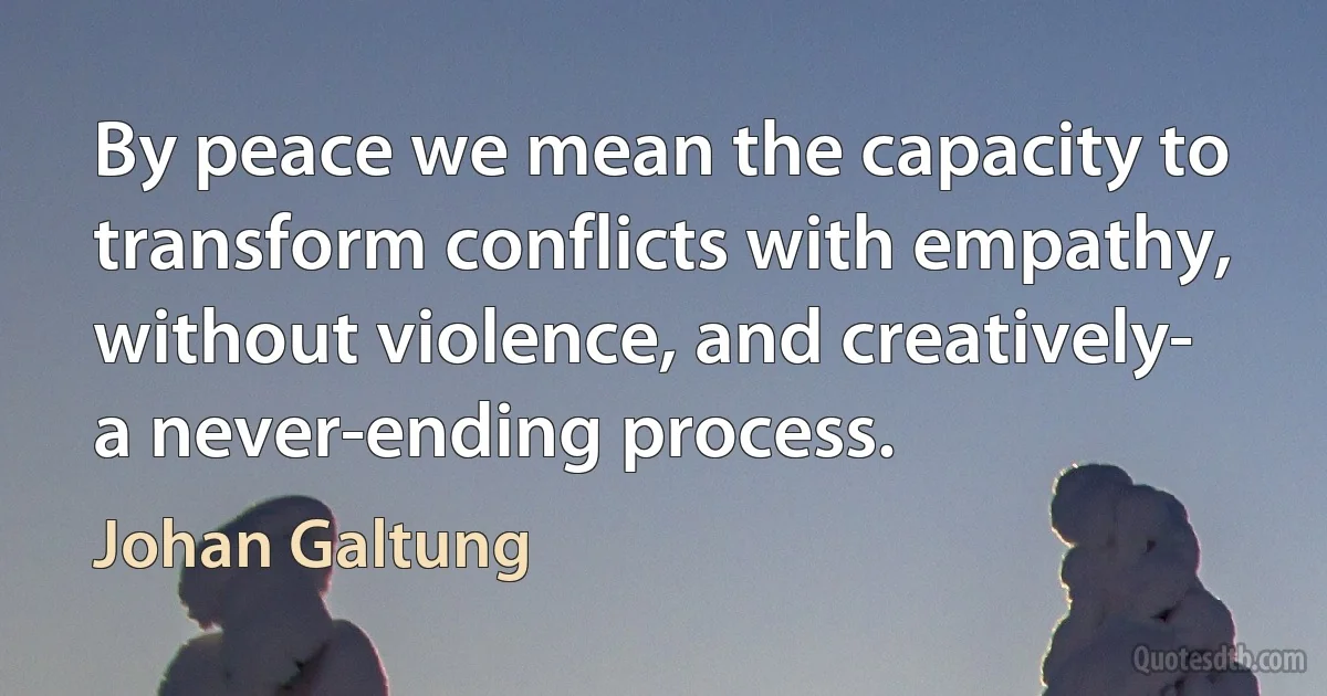 By peace we mean the capacity to transform conflicts with empathy, without violence, and creatively- a never-ending process. (Johan Galtung)