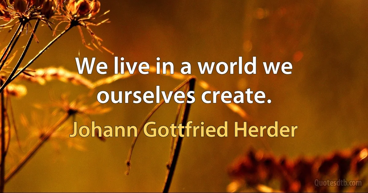 We live in a world we ourselves create. (Johann Gottfried Herder)