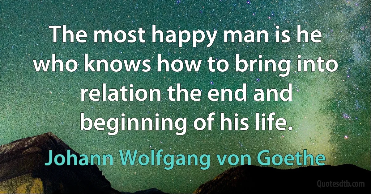 The most happy man is he who knows how to bring into relation the end and beginning of his life. (Johann Wolfgang von Goethe)