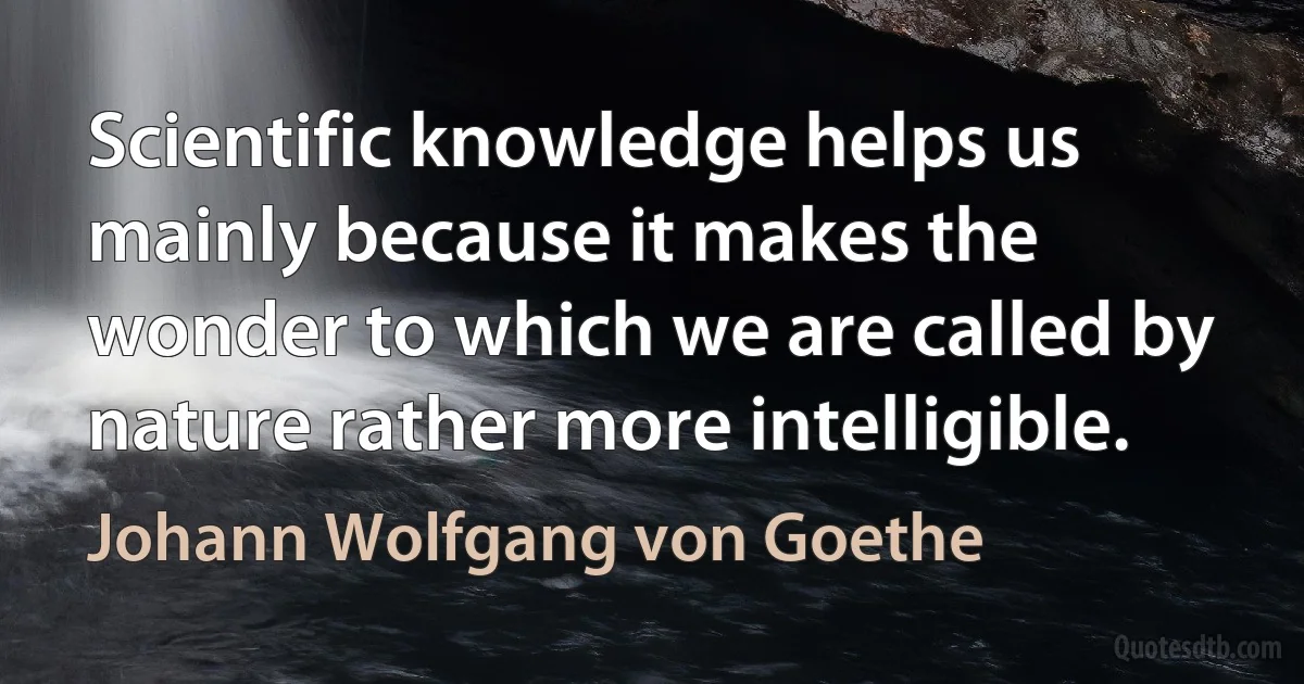 Scientific knowledge helps us mainly because it makes the wonder to which we are called by nature rather more intelligible. (Johann Wolfgang von Goethe)