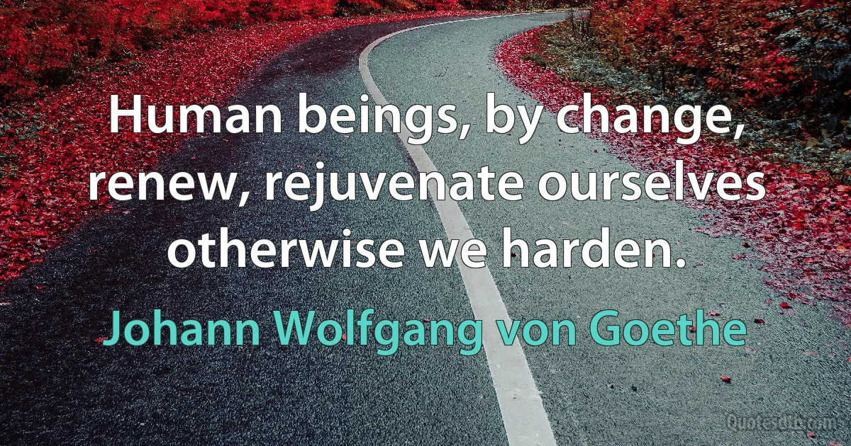 Human beings, by change, renew, rejuvenate ourselves otherwise we harden. (Johann Wolfgang von Goethe)