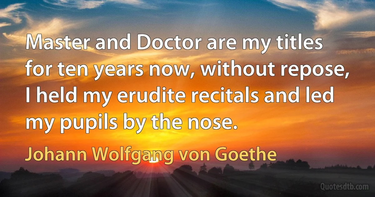 Master and Doctor are my titles for ten years now, without repose, I held my erudite recitals and led my pupils by the nose. (Johann Wolfgang von Goethe)