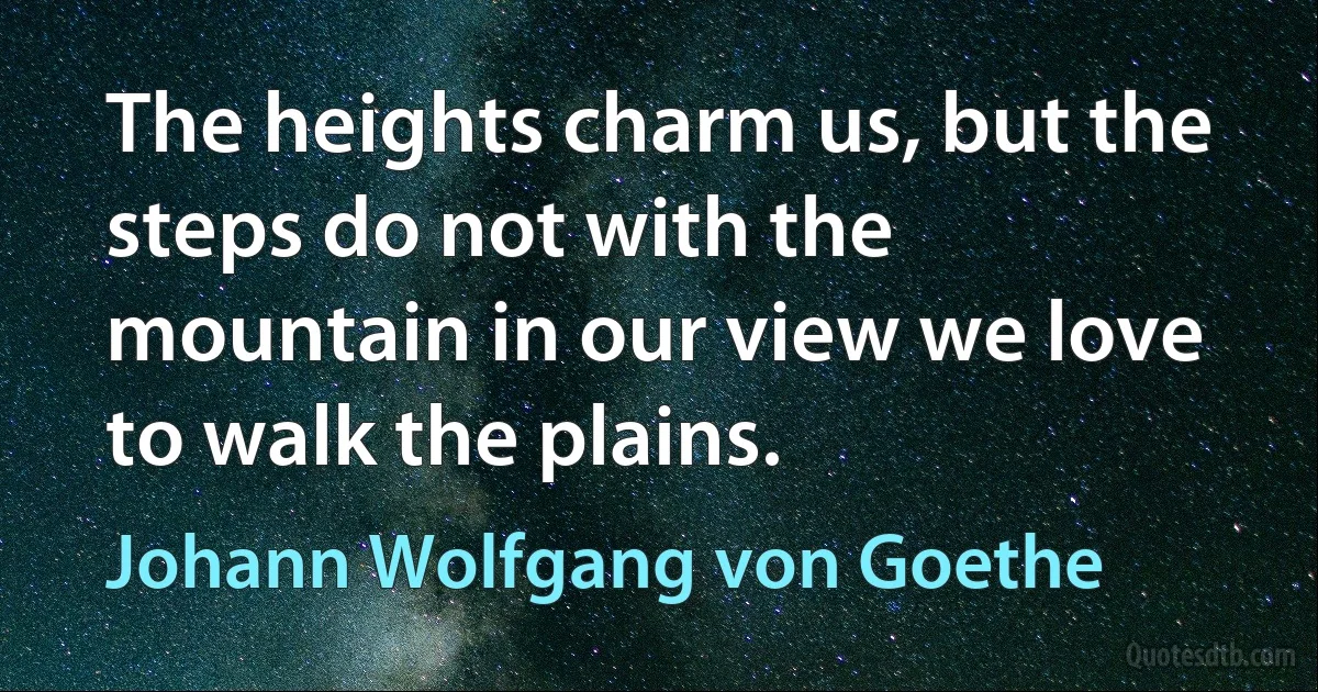 The heights charm us, but the steps do not with the mountain in our view we love to walk the plains. (Johann Wolfgang von Goethe)