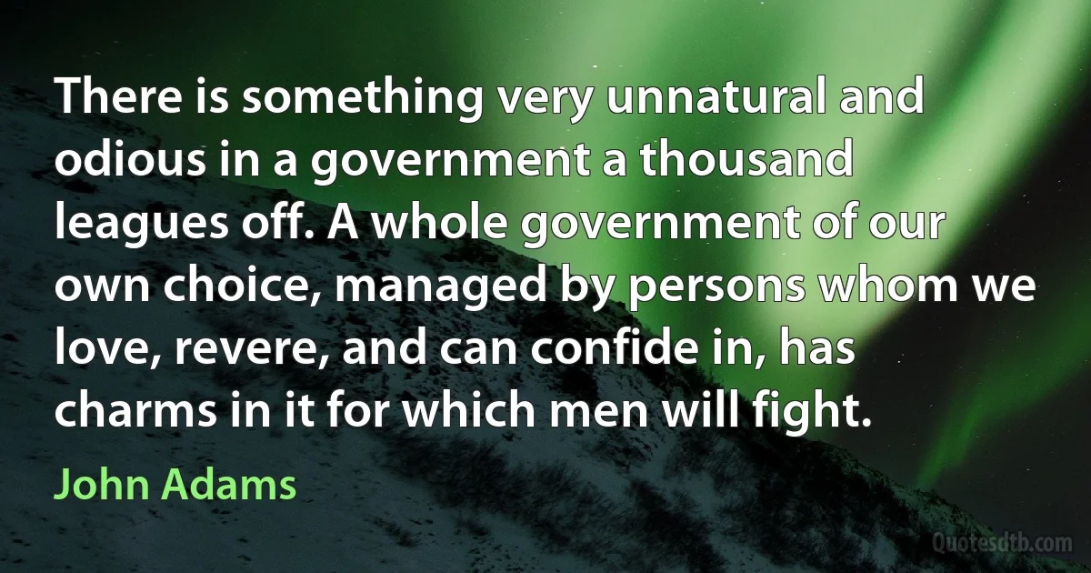 There is something very unnatural and odious in a government a thousand leagues off. A whole government of our own choice, managed by persons whom we love, revere, and can confide in, has charms in it for which men will fight. (John Adams)