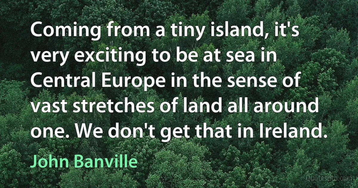 Coming from a tiny island, it's very exciting to be at sea in Central Europe in the sense of vast stretches of land all around one. We don't get that in Ireland. (John Banville)