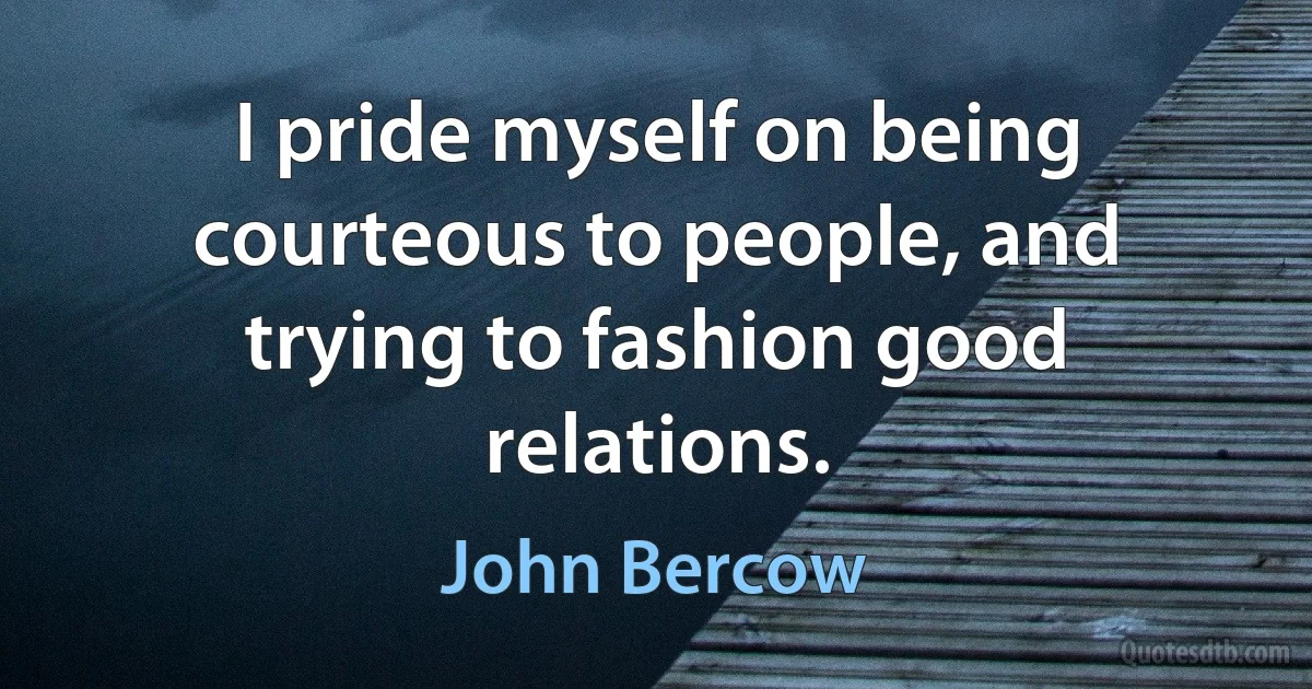 I pride myself on being courteous to people, and trying to fashion good relations. (John Bercow)