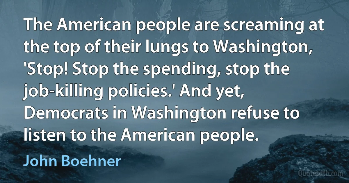 The American people are screaming at the top of their lungs to Washington, 'Stop! Stop the spending, stop the job-killing policies.' And yet, Democrats in Washington refuse to listen to the American people. (John Boehner)