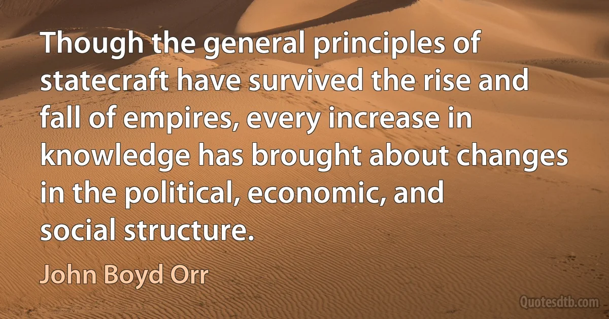 Though the general principles of statecraft have survived the rise and fall of empires, every increase in knowledge has brought about changes in the political, economic, and social structure. (John Boyd Orr)