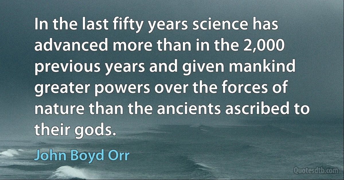 In the last fifty years science has advanced more than in the 2,000 previous years and given mankind greater powers over the forces of nature than the ancients ascribed to their gods. (John Boyd Orr)