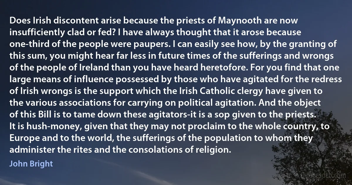 Does Irish discontent arise because the priests of Maynooth are now insufficiently clad or fed? I have always thought that it arose because one-third of the people were paupers. I can easily see how, by the granting of this sum, you might hear far less in future times of the sufferings and wrongs of the people of Ireland than you have heard heretofore. For you find that one large means of influence possessed by those who have agitated for the redress of Irish wrongs is the support which the Irish Catholic clergy have given to the various associations for carrying on political agitation. And the object of this Bill is to tame down these agitators-it is a sop given to the priests. It is hush-money, given that they may not proclaim to the whole country, to Europe and to the world, the sufferings of the population to whom they administer the rites and the consolations of religion. (John Bright)