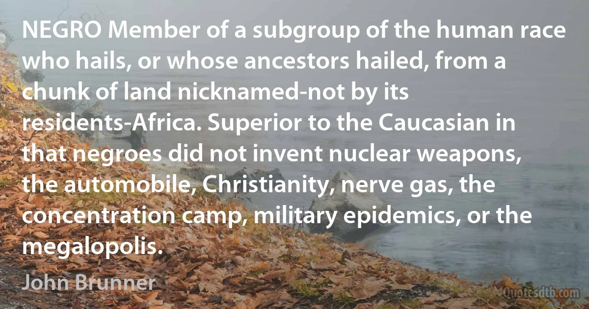 NEGRO Member of a subgroup of the human race who hails, or whose ancestors hailed, from a chunk of land nicknamed-not by its residents-Africa. Superior to the Caucasian in that negroes did not invent nuclear weapons, the automobile, Christianity, nerve gas, the concentration camp, military epidemics, or the megalopolis. (John Brunner)