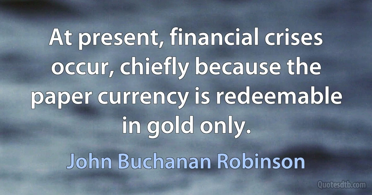 At present, financial crises occur, chiefly because the paper currency is redeemable in gold only. (John Buchanan Robinson)