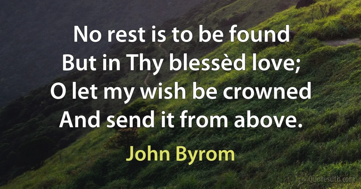 No rest is to be found
But in Thy blessèd love;
O let my wish be crowned
And send it from above. (John Byrom)