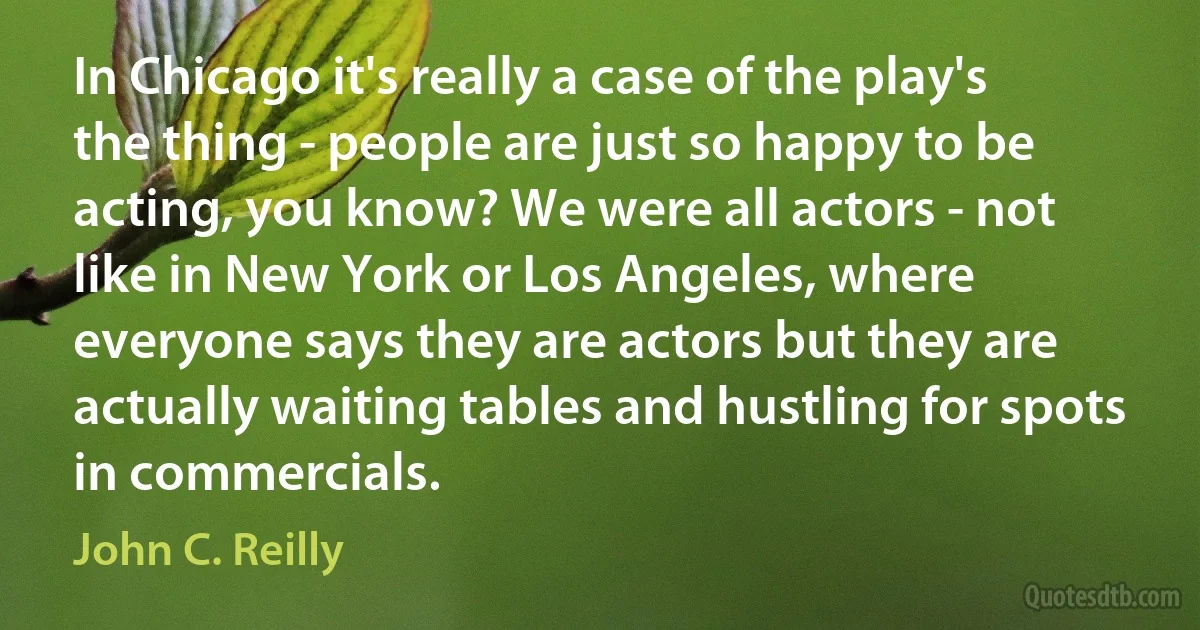 In Chicago it's really a case of the play's the thing - people are just so happy to be acting, you know? We were all actors - not like in New York or Los Angeles, where everyone says they are actors but they are actually waiting tables and hustling for spots in commercials. (John C. Reilly)