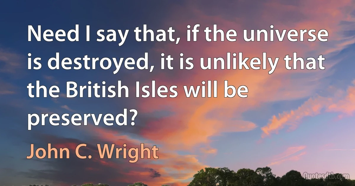 Need I say that, if the universe is destroyed, it is unlikely that the British Isles will be preserved? (John C. Wright)