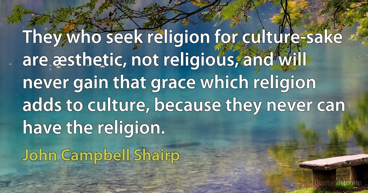 They who seek religion for culture-sake are æsthetic, not religious, and will never gain that grace which religion adds to culture, because they never can have the religion. (John Campbell Shairp)