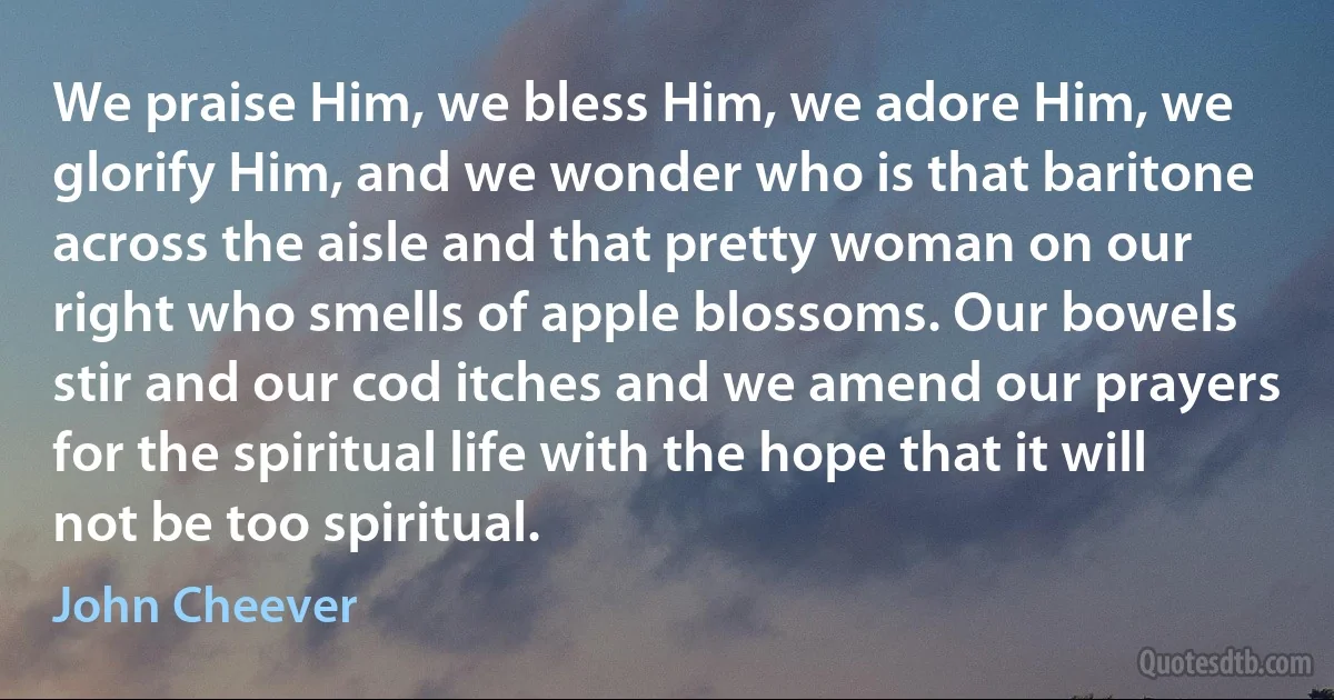 We praise Him, we bless Him, we adore Him, we glorify Him, and we wonder who is that baritone across the aisle and that pretty woman on our right who smells of apple blossoms. Our bowels stir and our cod itches and we amend our prayers for the spiritual life with the hope that it will not be too spiritual. (John Cheever)