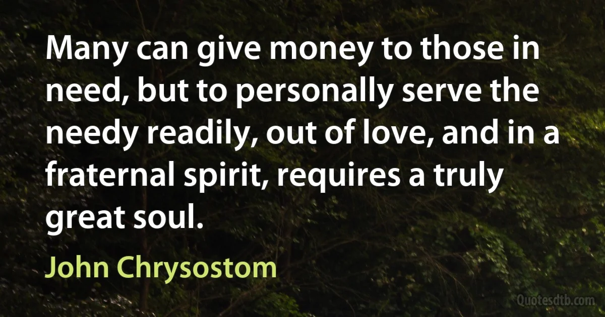 Many can give money to those in need, but to personally serve the needy readily, out of love, and in a fraternal spirit, requires a truly great soul. (John Chrysostom)