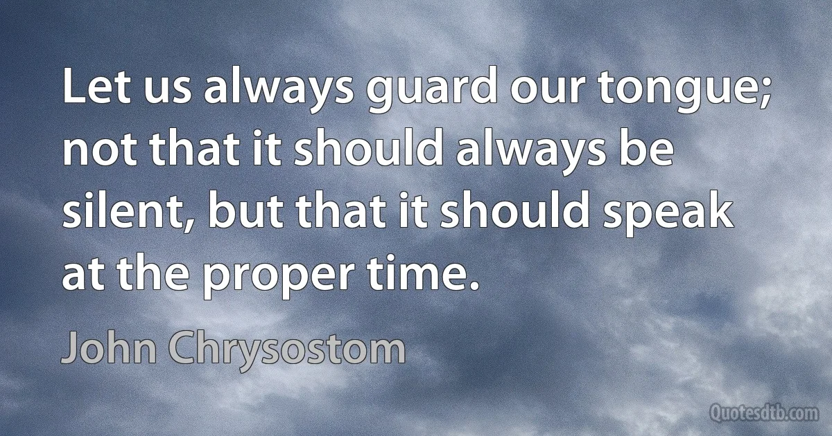 Let us always guard our tongue; not that it should always be silent, but that it should speak at the proper time. (John Chrysostom)