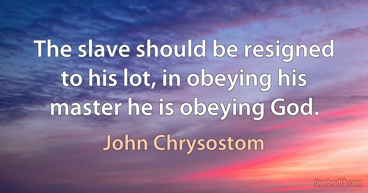 The slave should be resigned to his lot, in obeying his master he is obeying God. (John Chrysostom)