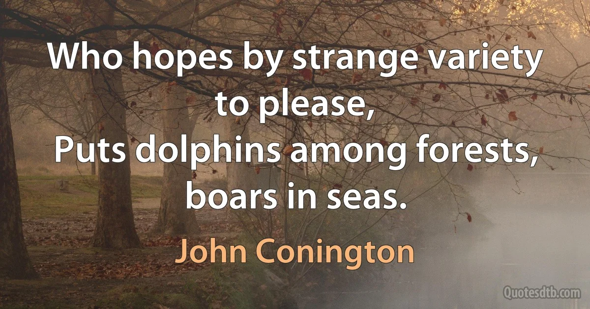 Who hopes by strange variety to please,
Puts dolphins among forests, boars in seas. (John Conington)