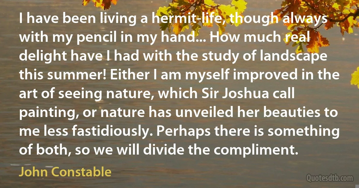 I have been living a hermit-life, though always with my pencil in my hand... How much real delight have I had with the study of landscape this summer! Either I am myself improved in the art of seeing nature, which Sir Joshua call painting, or nature has unveiled her beauties to me less fastidiously. Perhaps there is something of both, so we will divide the compliment. (John Constable)