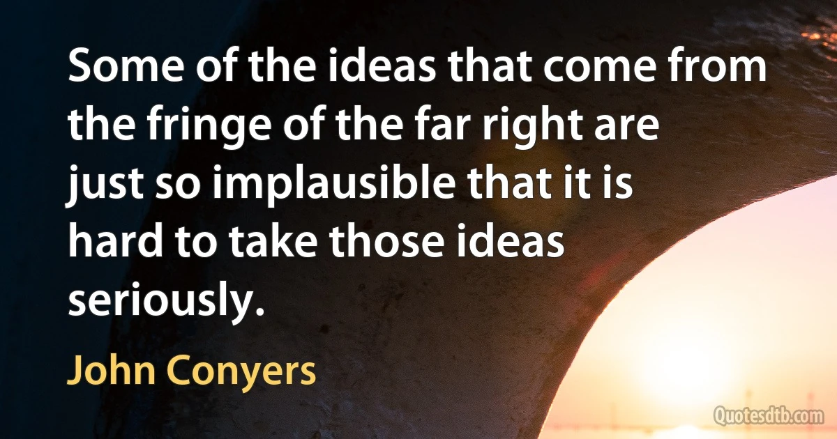 Some of the ideas that come from the fringe of the far right are just so implausible that it is hard to take those ideas seriously. (John Conyers)