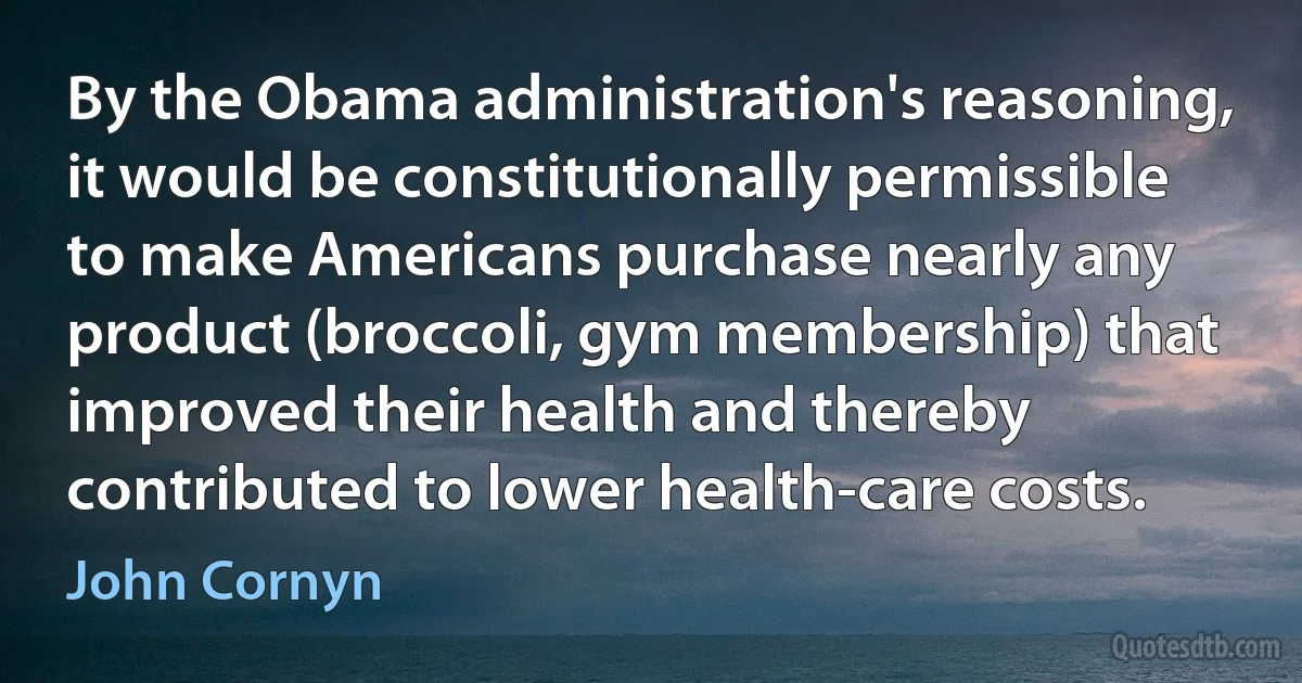 By the Obama administration's reasoning, it would be constitutionally permissible to make Americans purchase nearly any product (broccoli, gym membership) that improved their health and thereby contributed to lower health-care costs. (John Cornyn)