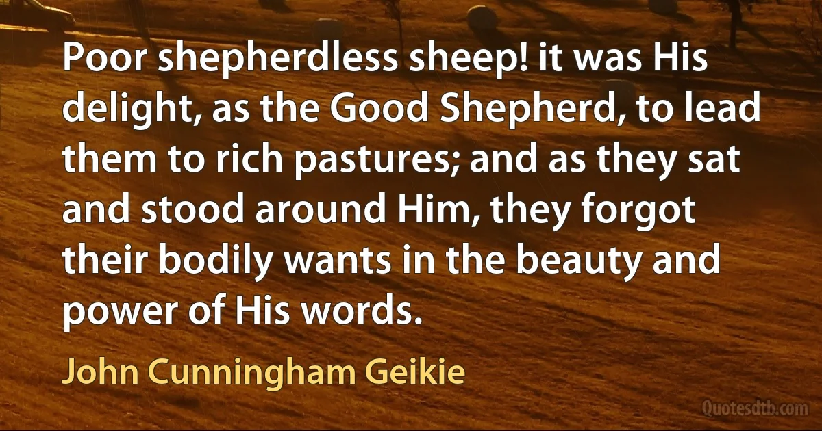 Poor shepherdless sheep! it was His delight, as the Good Shepherd, to lead them to rich pastures; and as they sat and stood around Him, they forgot their bodily wants in the beauty and power of His words. (John Cunningham Geikie)