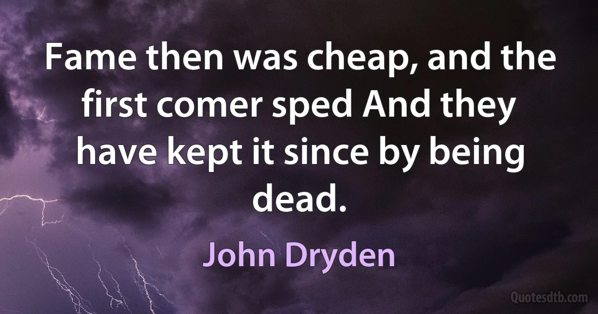 Fame then was cheap, and the first comer sped And they have kept it since by being dead. (John Dryden)