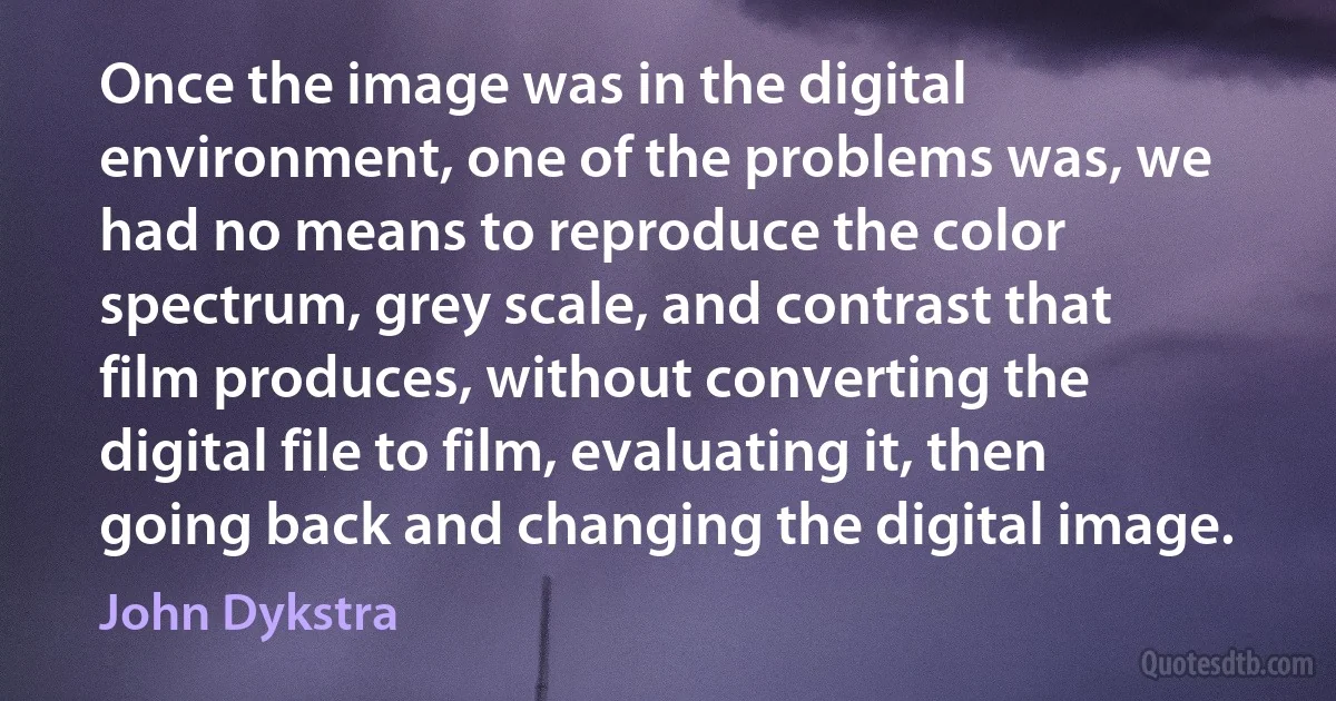 Once the image was in the digital environment, one of the problems was, we had no means to reproduce the color spectrum, grey scale, and contrast that film produces, without converting the digital file to film, evaluating it, then going back and changing the digital image. (John Dykstra)