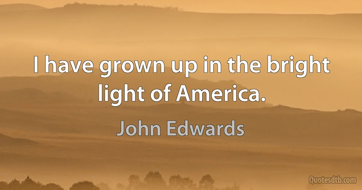 I have grown up in the bright light of America. (John Edwards)