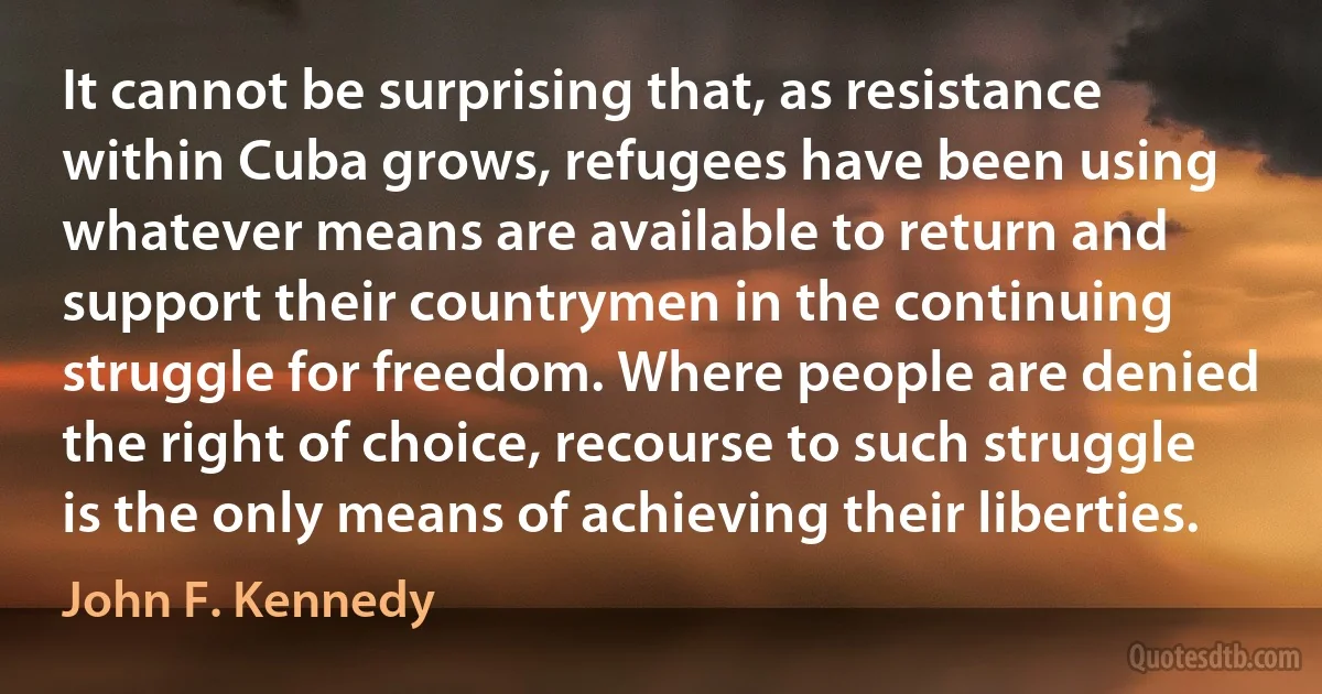 It cannot be surprising that, as resistance within Cuba grows, refugees have been using whatever means are available to return and support their countrymen in the continuing struggle for freedom. Where people are denied the right of choice, recourse to such struggle is the only means of achieving their liberties. (John F. Kennedy)