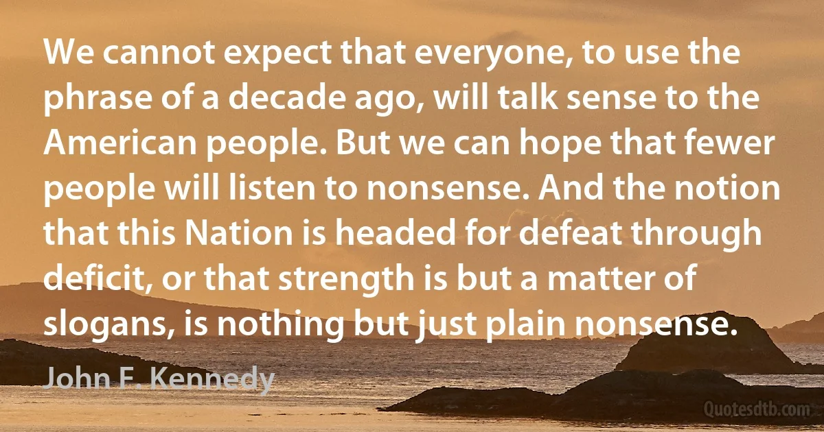 We cannot expect that everyone, to use the phrase of a decade ago, will talk sense to the American people. But we can hope that fewer people will listen to nonsense. And the notion that this Nation is headed for defeat through deficit, or that strength is but a matter of slogans, is nothing but just plain nonsense. (John F. Kennedy)